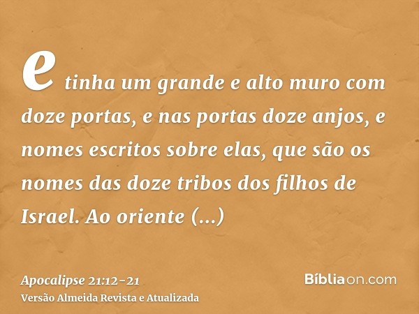 e tinha um grande e alto muro com doze portas, e nas portas doze anjos, e nomes escritos sobre elas, que são os nomes das doze tribos dos filhos de Israel.Ao or