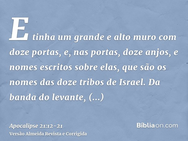 E tinha um grande e alto muro com doze portas, e, nas portas, doze anjos, e nomes escritos sobre elas, que são os nomes das doze tribos de Israel.Da banda do le