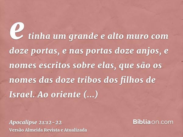 e tinha um grande e alto muro com doze portas, e nas portas doze anjos, e nomes escritos sobre elas, que são os nomes das doze tribos dos filhos de Israel.Ao or