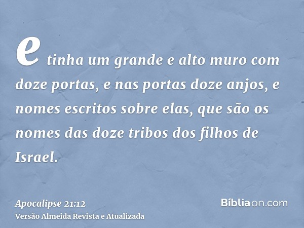 e tinha um grande e alto muro com doze portas, e nas portas doze anjos, e nomes escritos sobre elas, que são os nomes das doze tribos dos filhos de Israel.