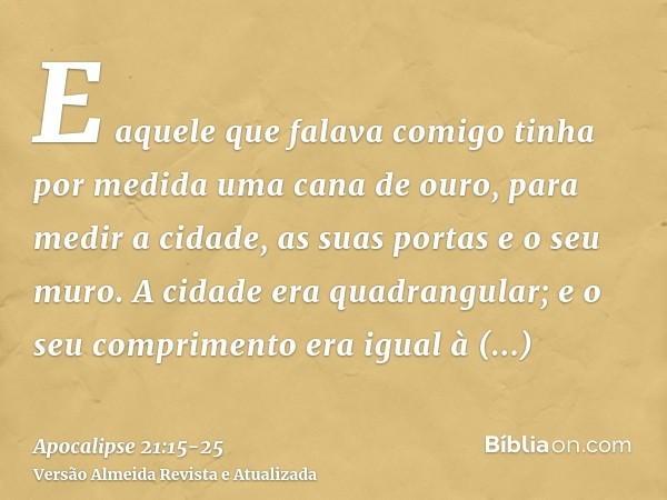 E aquele que falava comigo tinha por medida uma cana de ouro, para medir a cidade, as suas portas e o seu muro.A cidade era quadrangular; e o seu comprimento er