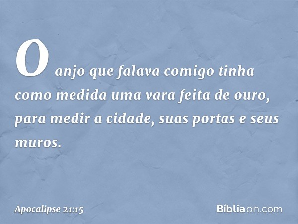 O anjo que falava comigo tinha como medida uma vara feita de ouro, para medir a cidade, suas portas e seus muros. -- Apocalipse 21:15