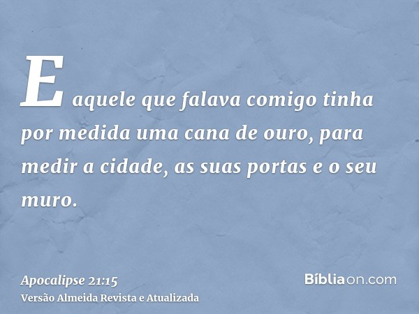 E aquele que falava comigo tinha por medida uma cana de ouro, para medir a cidade, as suas portas e o seu muro.