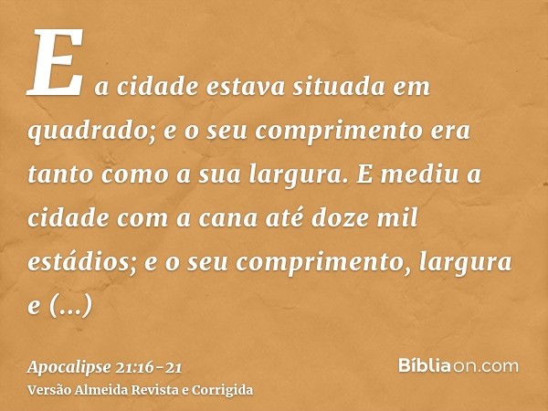 E a cidade estava situada em quadrado; e o seu comprimento era tanto como a sua largura. E mediu a cidade com a cana até doze mil estádios; e o seu comprimento,