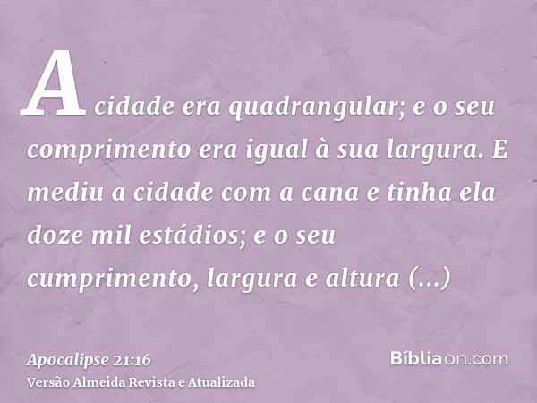 A cidade era quadrangular; e o seu comprimento era igual à sua largura. E mediu a cidade com a cana e tinha ela doze mil estádios; e o seu cumprimento, largura 