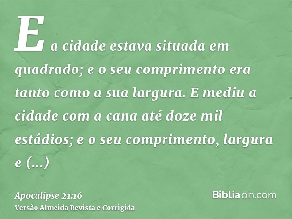 E a cidade estava situada em quadrado; e o seu comprimento era tanto como a sua largura. E mediu a cidade com a cana até doze mil estádios; e o seu comprimento,