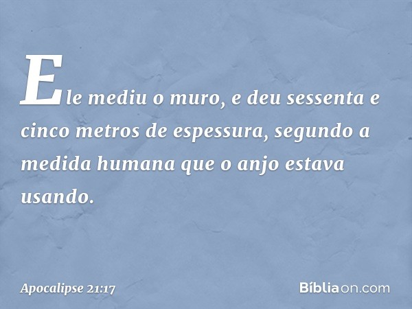 Ele mediu o muro, e deu sessenta e cinco metros de espessura, segundo a medida humana que o anjo estava usando. -- Apocalipse 21:17