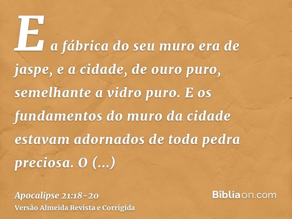 E a fábrica do seu muro era de jaspe, e a cidade, de ouro puro, semelhante a vidro puro.E os fundamentos do muro da cidade estavam adornados de toda pedra preci