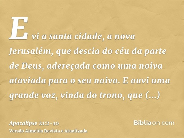 E vi a santa cidade, a nova Jerusalém, que descia do céu da parte de Deus, adereçada como uma noiva ataviada para o seu noivo.E ouvi uma grande voz, vinda do tr