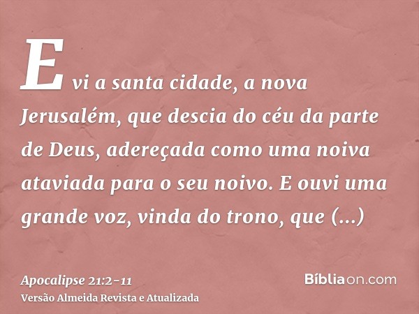 E vi a santa cidade, a nova Jerusalém, que descia do céu da parte de Deus, adereçada como uma noiva ataviada para o seu noivo.E ouvi uma grande voz, vinda do tr