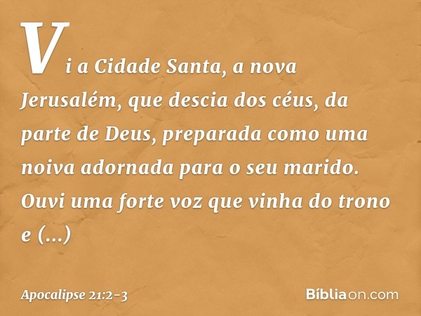 Vi a Cidade Santa, a nova Jerusalém, que descia dos céus, da parte de Deus, preparada como uma noiva adornada para o seu marido. Ouvi uma forte voz que vinha do