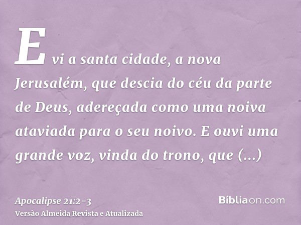 E vi a santa cidade, a nova Jerusalém, que descia do céu da parte de Deus, adereçada como uma noiva ataviada para o seu noivo.E ouvi uma grande voz, vinda do tr