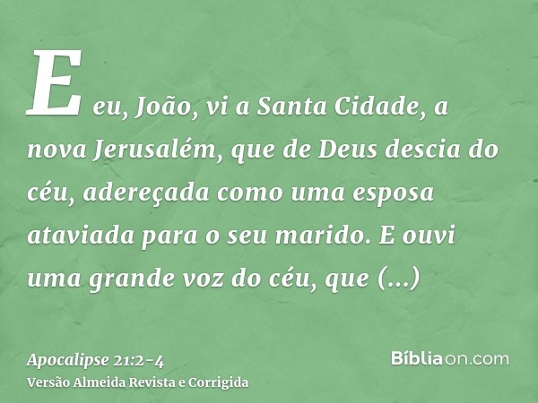 E eu, João, vi a Santa Cidade, a nova Jerusalém, que de Deus descia do céu, adereçada como uma esposa ataviada para o seu marido.E ouvi uma grande voz do céu, q