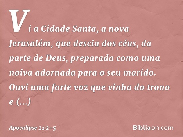 Vi a Cidade Santa, a nova Jerusalém, que descia dos céus, da parte de Deus, preparada como uma noiva adornada para o seu marido. Ouvi uma forte voz que vinha do