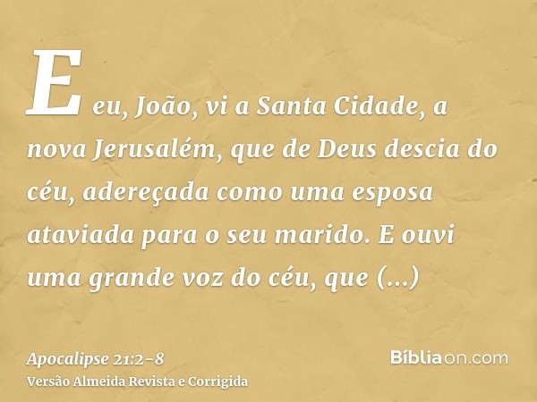 E eu, João, vi a Santa Cidade, a nova Jerusalém, que de Deus descia do céu, adereçada como uma esposa ataviada para o seu marido.E ouvi uma grande voz do céu, q