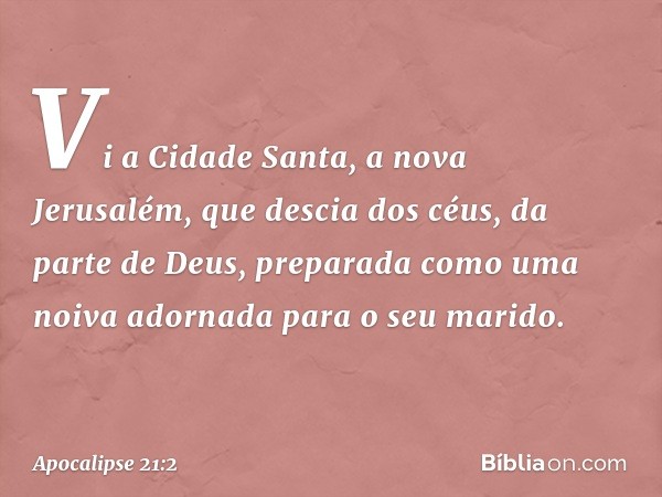 Vi a Cidade Santa, a nova Jerusalém, que descia dos céus, da parte de Deus, preparada como uma noiva adornada para o seu marido. -- Apocalipse 21:2