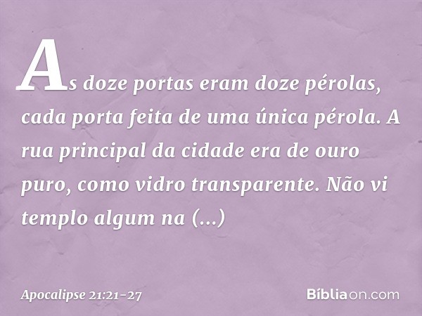 As doze portas eram doze pérolas, cada porta feita de uma única pérola. A rua principal da cidade era de ouro puro, como vidro transparente. Não vi templo algum