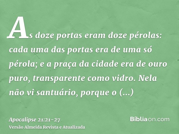 As doze portas eram doze pérolas: cada uma das portas era de uma só pérola; e a praça da cidade era de ouro puro, transparente como vidro.Nela não vi santuário,