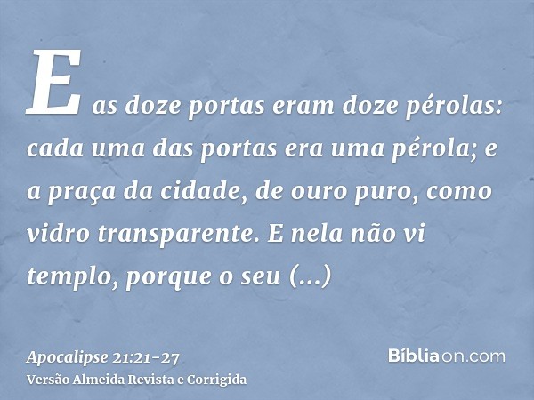 E as doze portas eram doze pérolas: cada uma das portas era uma pérola; e a praça da cidade, de ouro puro, como vidro transparente.E nela não vi templo, porque 