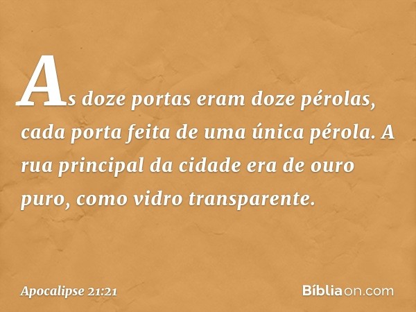 As doze portas eram doze pérolas, cada porta feita de uma única pérola. A rua principal da cidade era de ouro puro, como vidro transparente. -- Apocalipse 21:21