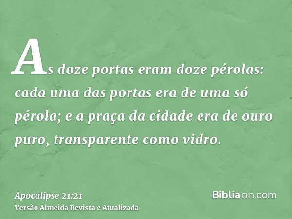 As doze portas eram doze pérolas: cada uma das portas era de uma só pérola; e a praça da cidade era de ouro puro, transparente como vidro.