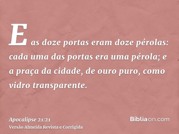 E as doze portas eram doze pérolas: cada uma das portas era uma pérola; e a praça da cidade, de ouro puro, como vidro transparente.
