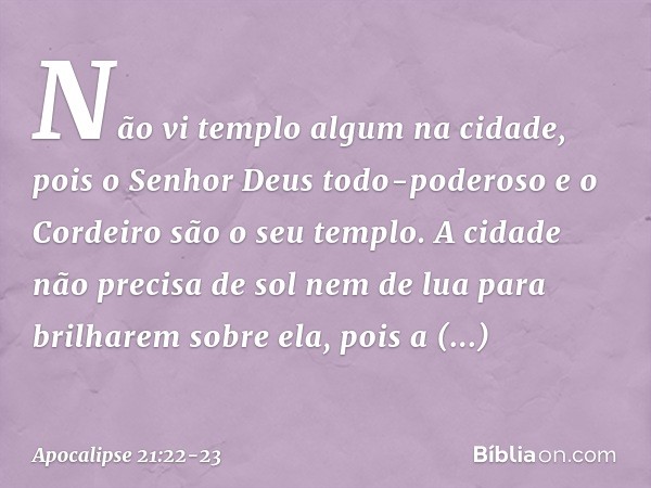 Não vi templo algum na cidade, pois o Senhor Deus todo-poderoso e o Cordeiro são o seu templo. A cidade não precisa de sol nem de lua para brilharem sobre ela, 