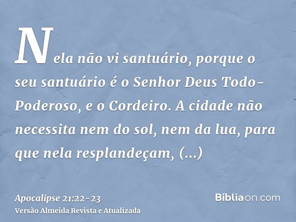 Nela não vi santuário, porque o seu santuário é o Senhor Deus Todo-Poderoso, e o Cordeiro.A cidade não necessita nem do sol, nem da lua, para que nela resplande