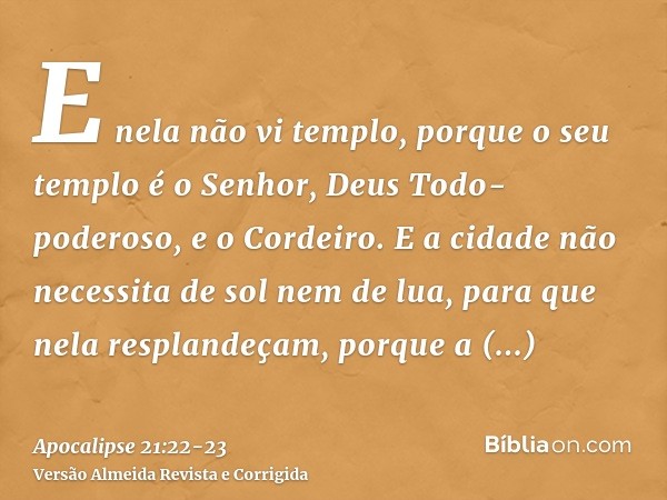 E nela não vi templo, porque o seu templo é o Senhor, Deus Todo-poderoso, e o Cordeiro.E a cidade não necessita de sol nem de lua, para que nela resplandeçam, p