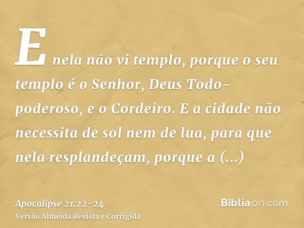 E nela não vi templo, porque o seu templo é o Senhor, Deus Todo-poderoso, e o Cordeiro.E a cidade não necessita de sol nem de lua, para que nela resplandeçam, p