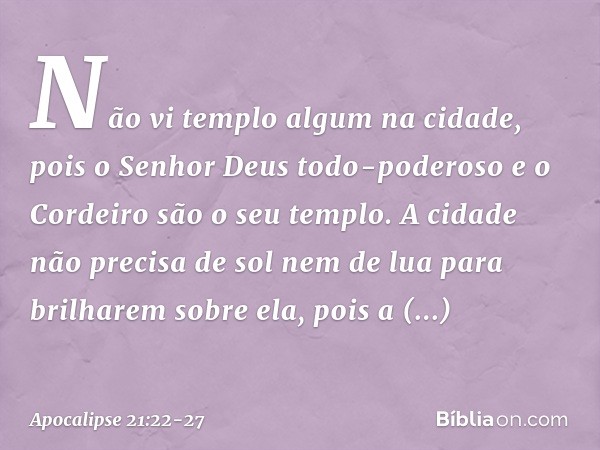 Não vi templo algum na cidade, pois o Senhor Deus todo-poderoso e o Cordeiro são o seu templo. A cidade não precisa de sol nem de lua para brilharem sobre ela,
