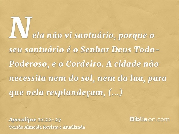 Nela não vi santuário, porque o seu santuário é o Senhor Deus Todo-Poderoso, e o Cordeiro.A cidade não necessita nem do sol, nem da lua, para que nela resplande