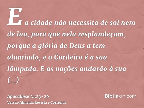 E a cidade não necessita de sol nem de lua, para que nela resplandeçam, porque a glória de Deus a tem alumiado, e o Cordeiro é a sua lâmpada.E as nações andarão