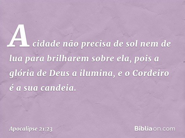 A cidade não precisa de sol nem de lua para brilharem sobre ela, pois a glória de Deus a ilumina, e o Cordeiro é a sua candeia. -- Apocalipse 21:23