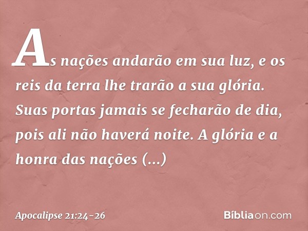 As nações andarão em sua luz, e os reis da terra lhe trarão a sua glória. Suas portas jamais se fecharão de dia, pois ali não haverá noite. A glória e a honra d