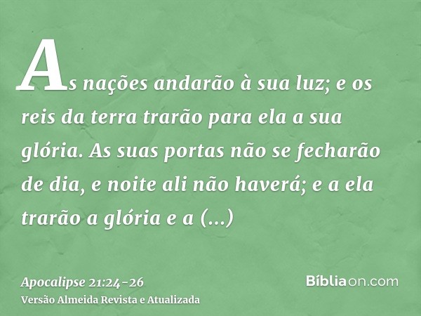 As nações andarão à sua luz; e os reis da terra trarão para ela a sua glória.As suas portas não se fecharão de dia, e noite ali não haverá;e a ela trarão a glór