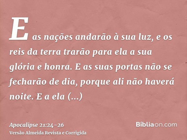 E as nações andarão à sua luz, e os reis da terra trarão para ela a sua glória e honra.E as suas portas não se fecharão de dia, porque ali não haverá noite.E a 