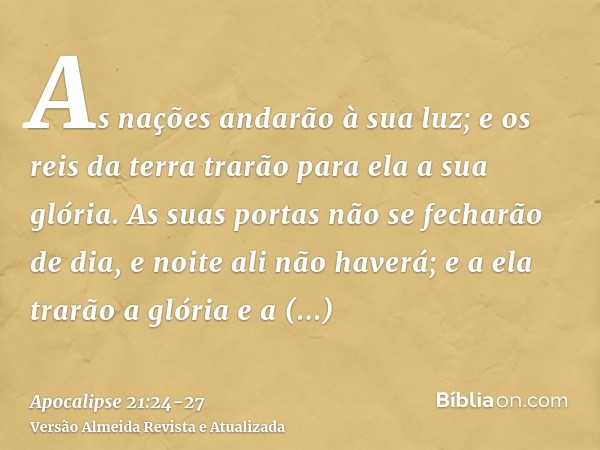 As nações andarão à sua luz; e os reis da terra trarão para ela a sua glória.As suas portas não se fecharão de dia, e noite ali não haverá;e a ela trarão a glór