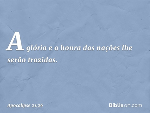 A glória e a honra das nações lhe serão trazidas. -- Apocalipse 21:26