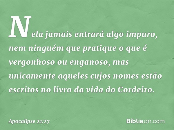 Nela jamais entrará algo impuro, nem ninguém que pratique o que é vergonhoso ou enganoso, mas unicamente aqueles cujos nomes estão escritos no livro da vida do 