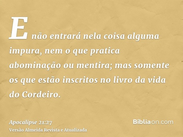 E não entrará nela coisa alguma impura, nem o que pratica abominação ou mentira; mas somente os que estão inscritos no livro da vida do Cordeiro.