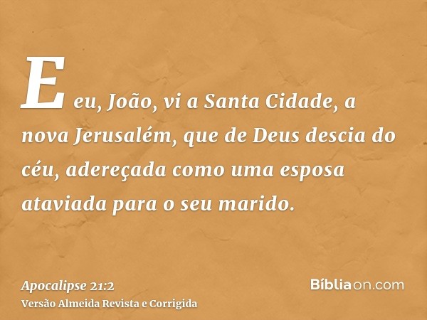 E eu, João, vi a Santa Cidade, a nova Jerusalém, que de Deus descia do céu, adereçada como uma esposa ataviada para o seu marido.
