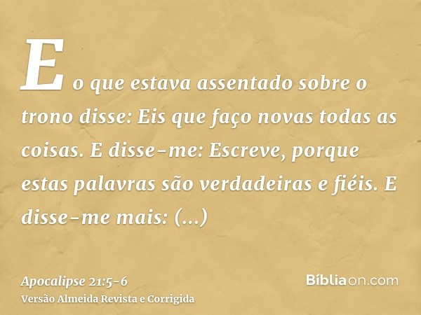 E o que estava assentado sobre o trono disse: Eis que faço novas todas as coisas. E disse-me: Escreve, porque estas palavras são verdadeiras e fiéis.E disse-me 