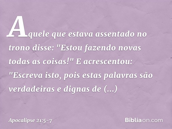 Aquele que estava assentado no trono disse: "Estou fazendo novas todas as coisas!" E acrescentou: "Escreva isto, pois estas palavras são verdadeiras e dignas de