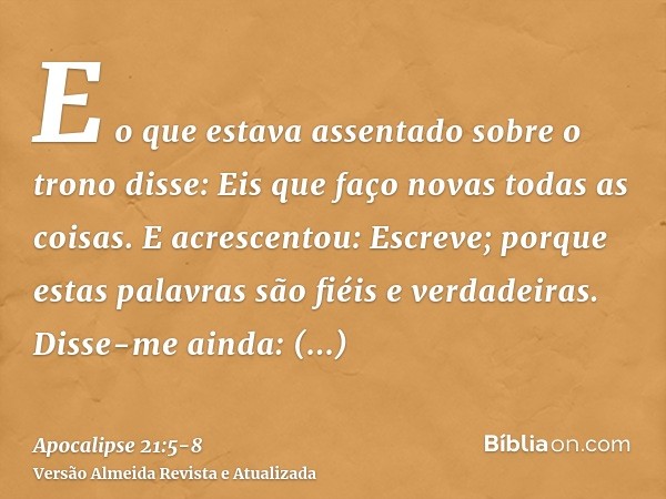 E o que estava assentado sobre o trono disse: Eis que faço novas todas as coisas. E acrescentou: Escreve; porque estas palavras são fiéis e verdadeiras.Disse-me