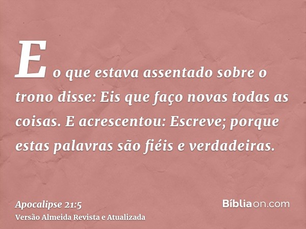 E o que estava assentado sobre o trono disse: Eis que faço novas todas as coisas. E acrescentou: Escreve; porque estas palavras são fiéis e verdadeiras.