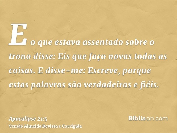 E o que estava assentado sobre o trono disse: Eis que faço novas todas as coisas. E disse-me: Escreve, porque estas palavras são verdadeiras e fiéis.