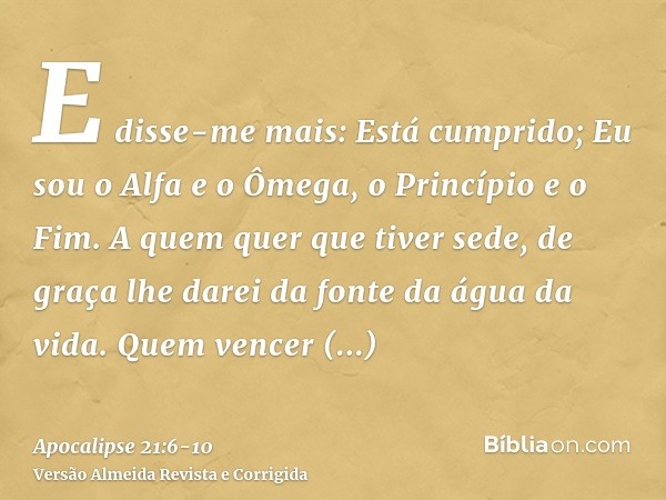 E disse-me mais: Está cumprido; Eu sou o Alfa e o Ômega, o Princípio e o Fim. A quem quer que tiver sede, de graça lhe darei da fonte da água da vida.Quem vence