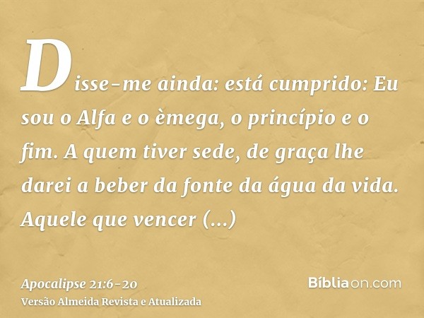 Disse-me ainda: está cumprido: Eu sou o Alfa e o èmega, o princípio e o fim. A quem tiver sede, de graça lhe darei a beber da fonte da água da vida.Aquele que v