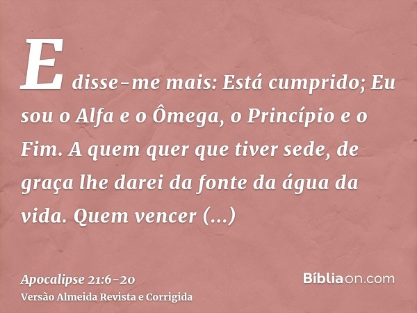E disse-me mais: Está cumprido; Eu sou o Alfa e o Ômega, o Princípio e o Fim. A quem quer que tiver sede, de graça lhe darei da fonte da água da vida.Quem vence